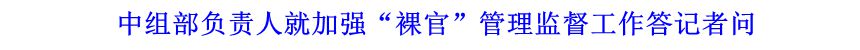 中組部負(fù)責(zé)人就加強(qiáng)“裸官”管理監(jiān)督工作答記者問